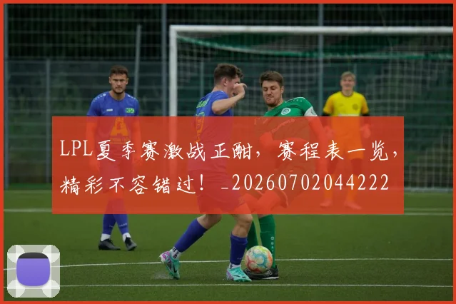 LPL夏季赛激战正酣，赛程表一览，精彩不容错过！_20260702044222