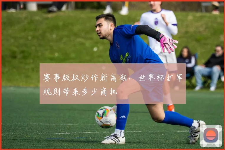 赛事版权炒作新高潮，世界杯扩军规则带来多少商机