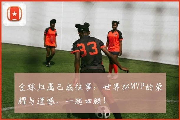 金球归属已成往事,世界杯MVP的荣耀与遗憾,一起回顾!