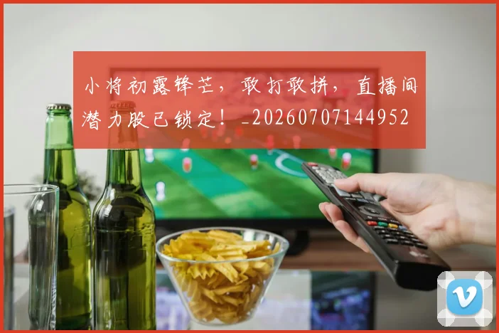 小将初露锋芒，敢打敢拼，直播间潜力股已锁定！_20260707144952