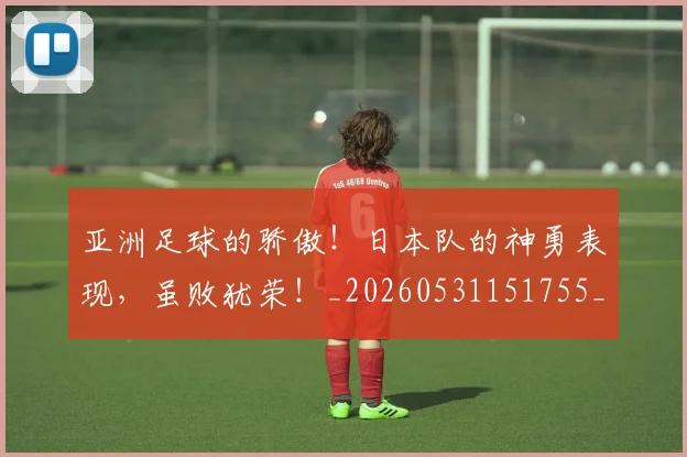 亚洲足球的骄傲！日本队的神勇表现，虽败犹荣！_20260531151755_20260703213708