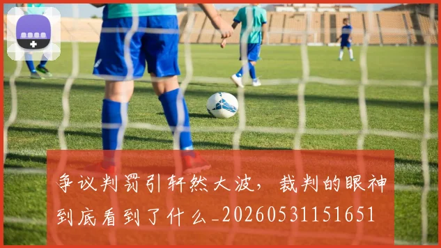 争议判罚引轩然大波，裁判的眼神到底看到了什么_20260531151651