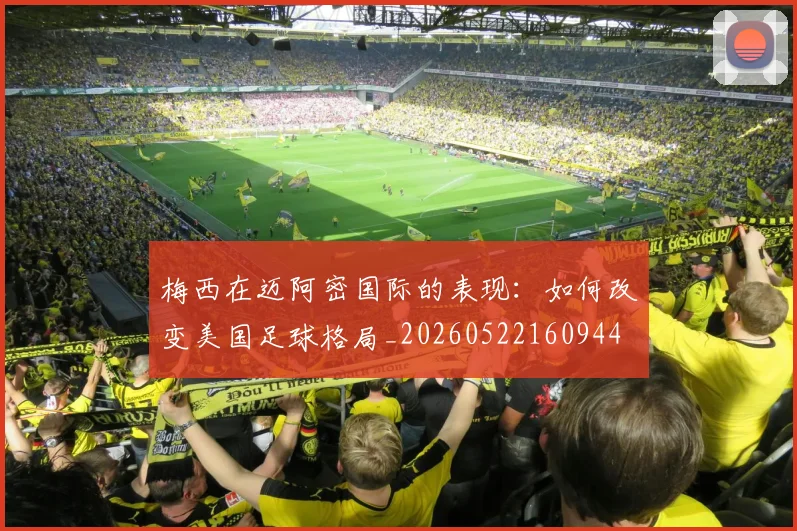 梅西在迈阿密国际的表现：如何改变美国足球格局_20260522160944