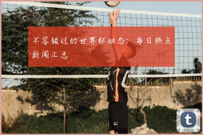 不容错过的世界杯动态：每日热点新闻汇总