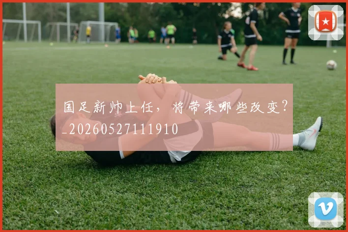 国足新帅上任，将带来哪些改变？_20260527111910