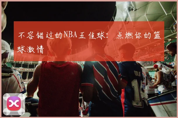 不容错过的NBA五佳球：点燃你的篮球激情
