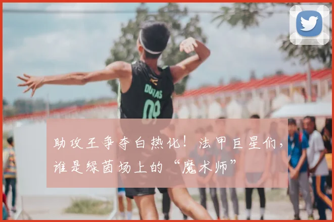 助攻王争夺白热化！法甲巨星们，谁是绿茵场上的“魔术师”