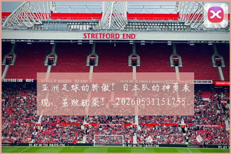 亚洲足球的骄傲！日本队的神勇表现，虽败犹荣！_20260531151755_20260703213708