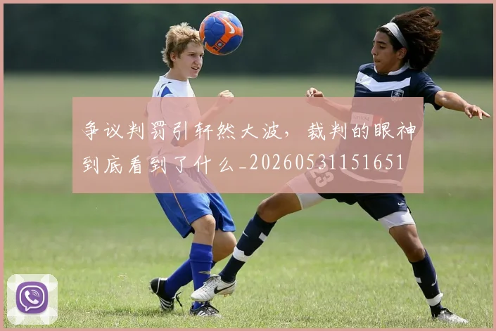 争议判罚引轩然大波，裁判的眼神到底看到了什么_20260531151651