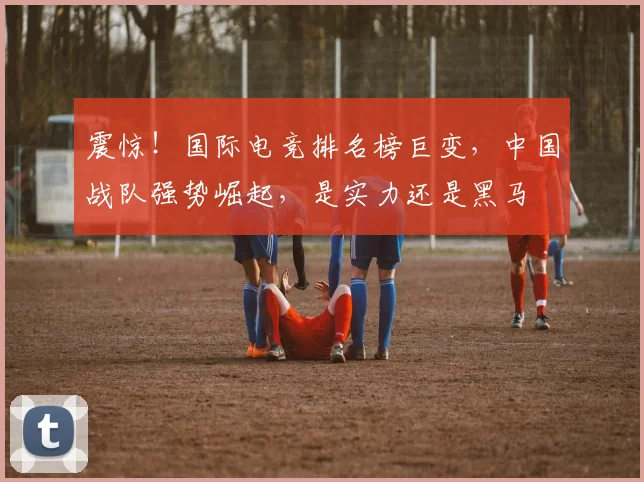 震惊！国际电竞排名榜巨变，中国战队强势崛起，是实力还是黑马