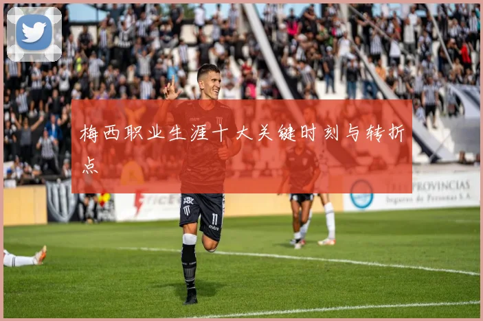 梅西职业生涯十大关键时刻与转折点