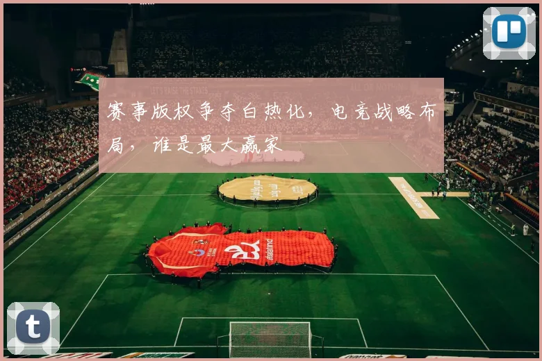赛事版权争夺白热化，电竞战略布局，谁是最大赢家