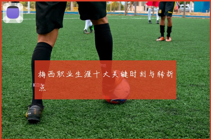 梅西职业生涯十大关键时刻与转折点